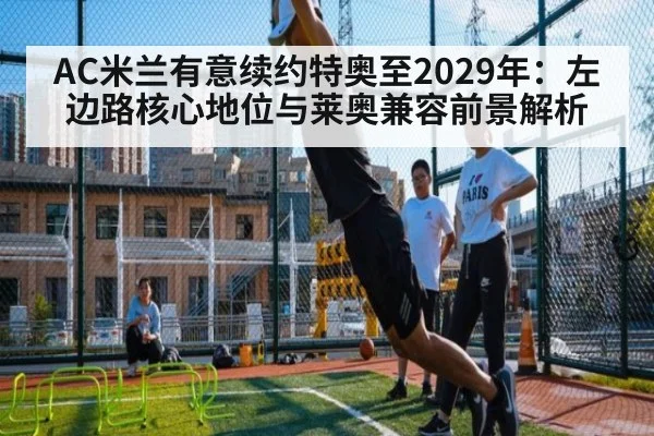 AC米兰有意续约特奥至2029年:左边路核心地位与莱奥兼容前景解析